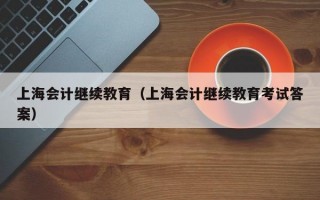 上海会计继续教育（上海会计继续教育考试答案）