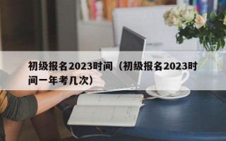 初级报名2023时间（初级报名2023时间一年考几次）