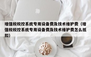 增值税税控系统专用设备费及技术维护费（增值税税控系统专用设备费及技术维护费怎么抵扣）