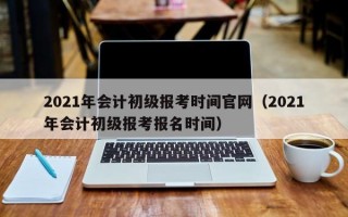 2021年会计初级报考时间官网（2021年会计初级报考报名时间）