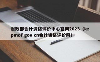 财政部会计资格评价中心官网2023（kzpmof gov cn会计资格评价网）