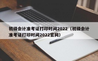 初级会计准考证打印时间2022（初级会计准考证打印时间2022官网）