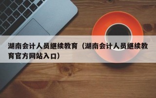 湖南会计人员继续教育（湖南会计人员继续教育官方网站入口）