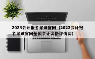 2023会计报名考试官网（2023会计报名考试官网全国会计资格评价网）