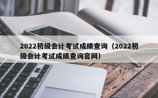 2022初级会计考试成绩查询（2022初级会计考试成绩查询官网）