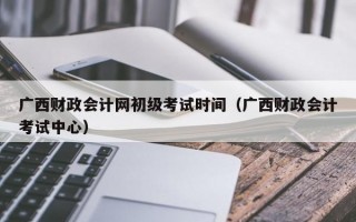 广西财政会计网初级考试时间（广西财政会计考试中心）