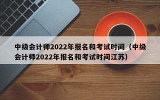 中级会计师2022年报名和考试时间（中级会计师2022年报名和考试时间江苏）