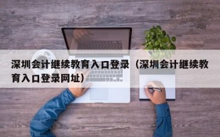 深圳会计继续教育入口登录（深圳会计继续教育入口登录网址）