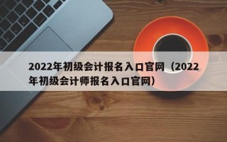 2022年初级会计报名入口官网（2022年初级会计师报名入口官网）