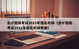 会计初级考试2022年报名时间（会计初级考试2022年报名时间安徽）