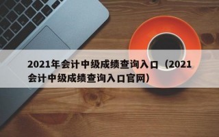 2021年会计中级成绩查询入口（2021会计中级成绩查询入口官网）