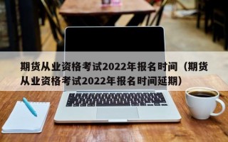 期货从业资格考试2022年报名时间（期货从业资格考试2022年报名时间延期）