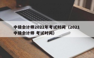 中级会计师2021年考试时间（2021 中级会计师 考试时间）