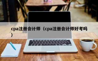 cpa注册会计师（cpa注册会计师好考吗）