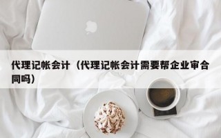 代理记帐会计（代理记帐会计需要帮企业审合同吗）