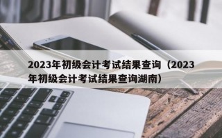 2023年初级会计考试结果查询（2023年初级会计考试结果查询湖南）