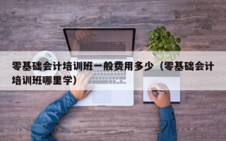 零基础会计培训班一般费用多少（零基础会计培训班哪里学）