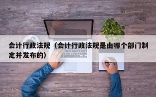 会计行政法规（会计行政法规是由哪个部门制定并发布的）