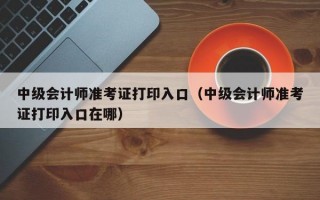 中级会计师准考证打印入口（中级会计师准考证打印入口在哪）