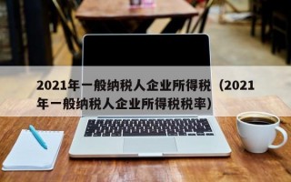 2021年一般纳税人企业所得税（2021年一般纳税人企业所得税税率）