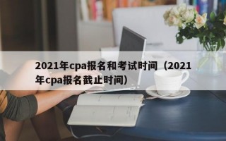 2021年cpa报名和考试时间（2021年cpa报名截止时间）