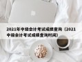 2021年中级会计考试成绩查询（2021中级会计考试成绩查询时间）