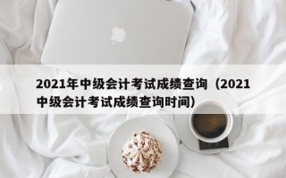 2021年中级会计考试成绩查询（2021中级会计考试成绩查询时间）