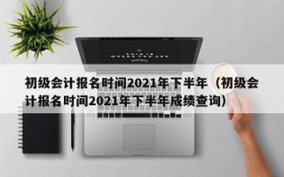 初级会计报名时间2021年下半年（初级会计报名时间2021年下半年成绩查询）