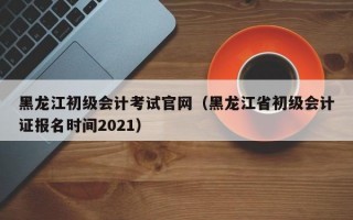 黑龙江初级会计考试官网（黑龙江省初级会计证报名时间2021）