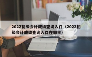 2022初级会计成绩查询入口（2022初级会计成绩查询入口在哪里）