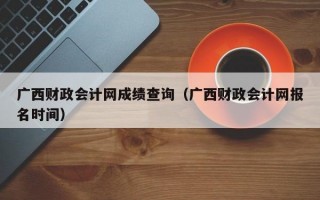 广西财政会计网成绩查询（广西财政会计网报名时间）