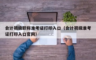 会计初级职称准考证打印入口（会计初级准考证打印入口官网）