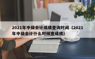 2021年中级会计成绩查询时间（2021年中级会计什么时候查成绩）