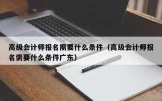 高级会计师报名需要什么条件（高级会计师报名需要什么条件广东）