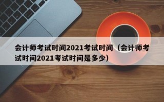 会计师考试时间2021考试时间（会计师考试时间2021考试时间是多少）