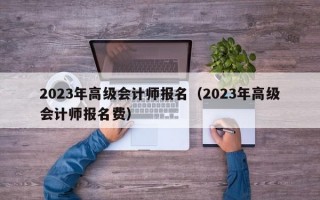 2023年高级会计师报名（2023年高级会计师报名费）