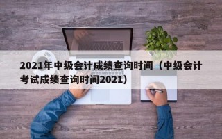 2021年中级会计成绩查询时间（中级会计考试成绩查询时间2021）