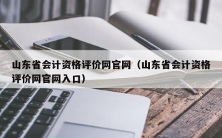 山东省会计资格评价网官网（山东省会计资格评价网官网入口）