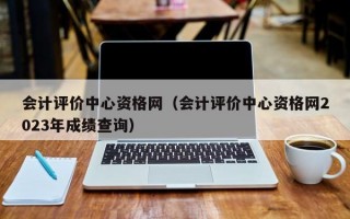 会计评价中心资格网（会计评价中心资格网2023年成绩查询）