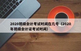 2020初级会计考试时间在几号（2020年初级会计证考试时间）