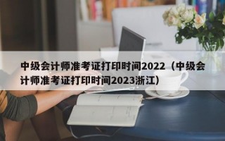 中级会计师准考证打印时间2022（中级会计师准考证打印时间2023浙江）