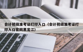 会计初级准考证打印入口（会计初级准考证打印入口官网黑龙江）