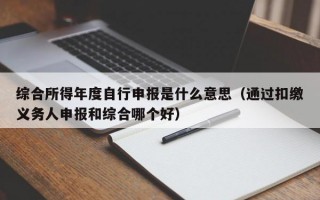 综合所得年度自行申报是什么意思（通过扣缴义务人申报和综合哪个好）