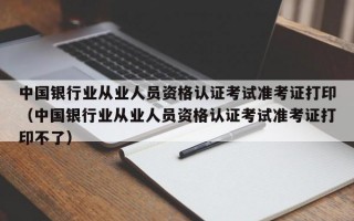 中国银行业从业人员资格认证考试准考证打印（中国银行业从业人员资格认证考试准考证打印不了）