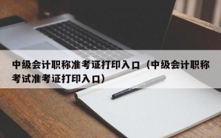 中级会计职称准考证打印入口（中级会计职称考试准考证打印入口）