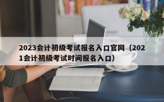 2023会计初级考试报名入口官网（2021会计初级考试时间报名入口）