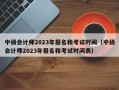 中级会计师2023年报名和考试时间（中级会计师2023年报名和考试时间表）