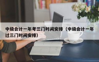 中级会计一年考三门时间安排（中级会计一年过三门时间安排）