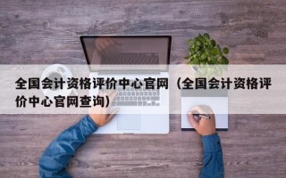 全国会计资格评价中心官网（全国会计资格评价中心官网查询）