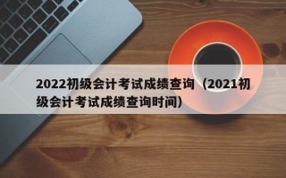 2022初级会计考试成绩查询（2021初级会计考试成绩查询时间）